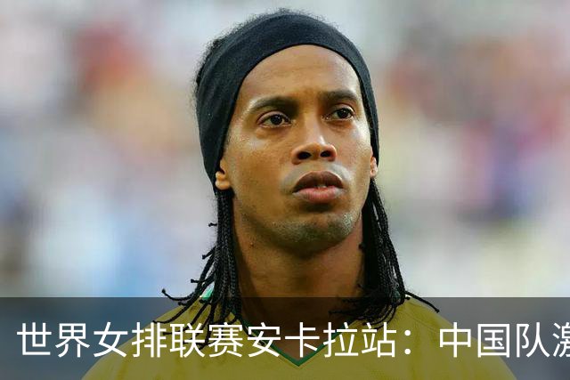 世界女排联赛安卡拉站：中国队激战五局不敌土耳其